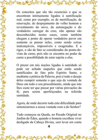 4
Os conceitos que são tão essenciais e que se
encontram intimamente ligados à santificação
real, como por exemplo, os de mortificação, de
renovação, de despojamento do velho homem e
revestimento do novo, da autonegação e do
verdadeiro carregar da cruz, não apenas são
desconhecidos nestes casos, como também
chegam a ponto de operar verdadeiro pavor em
somente se pensar neles, como sendo coisas
inalcançáveis, impossíveis e exageradas. E a
rigor, o são de fato se consideradas do ponto-de-
vista da carne, pois não se encontra no poder da
carne a possibilidade de estar sujeita a elas.
O prazer em tais noções ligadas à santidade só
pode ser achado naqueles que estão sendo
santificados de fato pelo Espírito Santo, e
mediante a prática da Palavra, pois é todo o desejo
deles cumprir somente o que seja da vontade de
Deus em todo o seu procedimento, ainda que isto
lhes custe ter que passar por várias provações da
fé, para serem aperfeiçoados na referida
santidade.
Agora, de onde decorre toda esta dificuldade para
sintonizarmos a nossa vontade com a do Senhor?
Tudo começou na Queda, no Pecado Original no
Jardim do Éden, quando o homem escolheu viver
desligado da Cabeça Divina, sem levar em conta
 