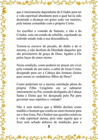 5
que é inteiramente dependente do Criador para ter
a vida espiritual abundante para a qual havia sido
destinado a alcançar em graus cada vez maiores,
pela íntima comunhão com o próprio Cristo.
Ao escolher a vontade de Satanás, e não a do
Criador, caiu em estado de rebelião, sujeitando ao
referido estado toda a sua descendência.
Tornou-se escravo do pecado, do diabo e de si
mesmo, e não desfruta da liberdade daqueles que
são prisioneiros da graça de Deus, ligados a Ele
pelos laços do amor eterno.
Nesta condição, como poderia ter prazer em viver
pela vontade de um outro, a saber de Jesus Cristo,
designado para ser a Cabeça dos homens eleitos
para serem os verdadeiros filhos de Deus?
Como poderiam ter a mesma satisfação plena do
próprio Filho Unigênito em se submeter
inteiramente ao Pai, estando desligados da Cabeça
Santa e Eleita que foi designada pelo Pai para
governar seus espíritos e vontade?
Não é sem motivo que a Bíblia declara como
maldito o homem que confia no mero homem para
ser o Seu Guia, Pai e Senhor nas questões relativas
à vida espiritual eterna, pois todo aquele que o
fizer será achado debaixo de maldição, pois a
 