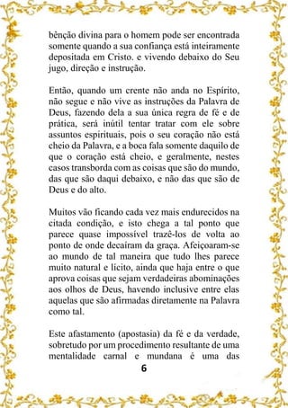 6
bênção divina para o homem pode ser encontrada
somente quando a sua confiança está inteiramente
depositada em Cristo. e vivendo debaixo do Seu
jugo, direção e instrução.
Então, quando um crente não anda no Espírito,
não segue e não vive as instruções da Palavra de
Deus, fazendo dela a sua única regra de fé e de
prática, será inútil tentar tratar com ele sobre
assuntos espirituais, pois o seu coração não está
cheio da Palavra, e a boca fala somente daquilo de
que o coração está cheio, e geralmente, nestes
casos transborda com as coisas que são do mundo,
das que são daqui debaixo, e não das que são de
Deus e do alto.
Muitos vão ficando cada vez mais endurecidos na
citada condição, e isto chega a tal ponto que
parece quase impossível trazê-los de volta ao
ponto de onde decaíram da graça. Afeiçoaram-se
ao mundo de tal maneira que tudo lhes parece
muito natural e lícito, ainda que haja entre o que
aprova coisas que sejam verdadeiras abominações
aos olhos de Deus, havendo inclusive entre elas
aquelas que são afirmadas diretamente na Palavra
como tal.
Este afastamento (apostasia) da fé e da verdade,
sobretudo por um procedimento resultante de uma
mentalidade carnal e mundana é uma das
 