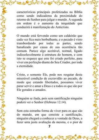 7
características principais profetizadas na Bíblia
como sendo indicadoras da proximidade do
retorno do Senhor para julgar o mundo. A segunda
em ordem é o aumento da iniquidade que
conduzirá à manifestação do Anticristo.
O mundo está fervendo como um caldeirão que
cada vez fica mais borbulhante, e o pecado é visto
transbordando por todas as partes, sendo
banalizado por causa de sua ocorrência tão
comum. Parece algo aceitável, normal, ligado
indissoluvelmente à estrutura do homem, e com
isto se esquece que este foi criado perfeito, para
viver em perfeição diante do Seu Criador, por toda
a eternidade.
Cristo, e somente Ele, pode nos resgatar desta
miserável condição de escravidão ao pecado, de
modo que estando libertados, possamos viver
parar servir e amar a Deus e a todos os que são por
Ele gerados e amados.
Ninguém se iluda, pois sem santificação ninguém
poderá ver o Senhor (Hebreus 12.14).
Sem esta estranha forma de viver para os que são
do mundo, em que consiste a santificação,
ninguém chegará a conhecer a vontade de Deus, a
fazer uma justa avaliação da mesma, e o pior de
 