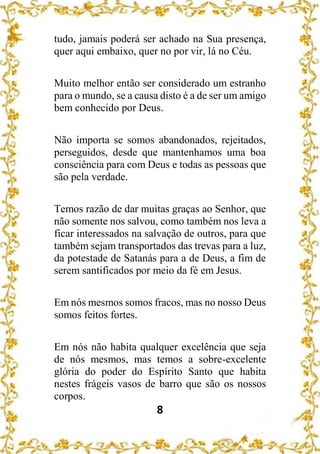 8
tudo, jamais poderá ser achado na Sua presença,
quer aqui embaixo, quer no por vir, lá no Céu.
Muito melhor então ser considerado um estranho
para o mundo, se a causa disto é a de ser um amigo
bem conhecido por Deus.
Não importa se somos abandonados, rejeitados,
perseguidos, desde que mantenhamos uma boa
consciência para com Deus e todas as pessoas que
são pela verdade.
Temos razão de dar muitas graças ao Senhor, que
não somente nos salvou, como também nos leva a
ficar interessados na salvação de outros, para que
também sejam transportados das trevas para a luz,
da potestade de Satanás para a de Deus, a fim de
serem santificados por meio da fé em Jesus.
Em nós mesmos somos fracos, mas no nosso Deus
somos feitos fortes.
Em nós não habita qualquer excelência que seja
de nós mesmos, mas temos a sobre-excelente
glória do poder do Espírito Santo que habita
nestes frágeis vasos de barro que são os nossos
corpos.
 
