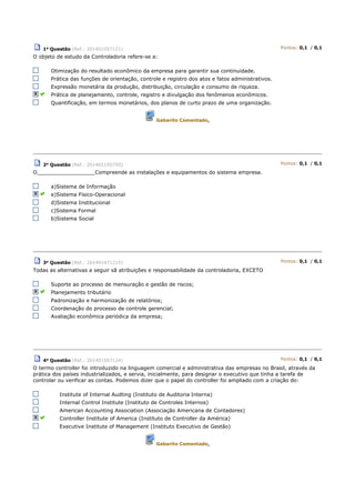 1a Questão (Ref.: 201401507121) Pontos: 0,1 / 0,1
O objeto de estudo da Controladoria refere-se a:
Otimização do resultado econômico da empresa para garantir sua continuidade.
Prática das funções de orientação, controle e registro dos atos e fatos administrativos.
Expressão monetária da produção, distribuição, circulação e consumo de riqueza.
Prática de planejamento, controle, registro e divulgação dos fenômenos econômicos.
Quantificação, em termos monetários, dos planos de curto prazo de uma organização.
Gabarito Comentado.
2a Questão (Ref.: 201402105750) Pontos: 0,1 / 0,1
O__________________Compreende as instalações e equipamentos do sistema empresa.
a)Sistema de Informação
e)Sistema Fisico-Operacional
d)Sistema Institucional
c)Sistema Formal
b)Sistema Social
3a Questão (Ref.: 201401471215) Pontos: 0,1 / 0,1
Todas as alternativas a seguir sã atribuições e responsabilidade da controladoria, EXCETO
Suporte ao processo de mensuração e gestão de riscos;
Planejamento tributário
Padronização e harmonização de relatórios;
Coordenação do processo de controle gerencial;
Avaliação econômica periódica da empresa;
4a
Questão (Ref.: 201401507124) Pontos: 0,1 / 0,1
O termo controller foi introduzido na linguagem comercial e administrativa das empresas no Brasil, através da
prática dos países industrializados, e servia, inicialmente, para designar o executivo que tinha a tarefa de
controlar ou verificar as contas. Podemos dizer que o papel do controller foi ampliado com a criação do:
Institute of Internal Audting (Instituto de Auditoria Interna)
Internal Control Institute (Instituto de Controles Internos)
American Accounting Association (Associação Americana de Contadores)
Controller Institute of America (Instituto de Controller da América)
Executive Institute of Management (Instituto Executivo de Gestão)
Gabarito Comentado.
 