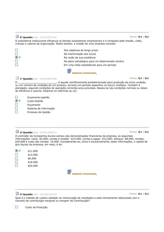 5a Questão (Ref.: 201401507140) Pontos: 0,1 / 0,1
O subsistema institucional influencia os demais subsistemas empresariais e é composto pela missão, visão,
crenças e valores da organização. Neste sentido, a missão de uma empresa consiste:
Nos objetivos de longo prazo
Na maximização dos lucros
Na razão de sua existência
No plano estratégico para um determinado cenário
Em uma meta estabelecida para um período
Gabarito Comentado.
1a Questão (Ref.: 201402067408) Pontos: 0,1 / 0,1
O __________________________, é aquele cientificamente predeterminado para produção de única unidade,
ou um número de unidades de um produto, durante um período específico no futuro imediato. Também é
planejado, segundo condições de operação correntes e/ou previstas. Baseia-se nas condições normais ou ideais
de eficiência e volume. Estamos no referindo ao (a):
Orçamento-padrão
Custo-Padrão
Orçamento
Sistema de Informação
Processo de Gestão
2a
Questão (Ref.: 201401500447) Pontos: 0,1 / 0,1
O controller da Companhia Aurora extraiu das demonstrações financeiras da empresa, as seguintes
informações: caixa: $5.000; contas a receber: $10.000; contas a pagar: $12.000; estoque: $8.000; vendas:
$30.000 e custo das vendas: 16.000. Considerando-se, única e exclusivamente, estas informações, o capital de
giro líquido da empresa, em reais, é de:
$11.000
$14.000
$6.000
$18.000
$25.000
Gabarito Comentado.
3a Questão (Ref.: 201402136570) Pontos: 0,1 / 0,1
Qual é o método de custeio adotado na mensuração de resultados e está intimamente relacionado com o
conceito de contribuição marginal ou margem de Contribuição?
Custo de Produção.
 