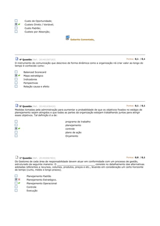Custo de Oportunidade;
Custeio Direto / Variável;
Custo Padrão;
Custeio por Absorção;
Gabarito Comentado.
4a Questão (Ref.: 201401507163) Pontos: 0,1 / 0,1
O instrumento de comunicação que descreve de forma dinâmica como a organização irá criar valor ao longo do
tempo é conhecido como:
Balanced Scorecard
Mapa estratégico
Indicadores
Perspectivas
Relação causa e efeito
5a Questão (Ref.: 201401436424) Pontos: 0,1 / 0,1
Medidas tomadas pela administração para aumentar a probabilidade de que os objetivos fixados no estágio de
planejamento sejam atingidos e que todas as partes da organização estejam trabalhando juntas para atingir
esses objetivos. Tal definição é a de:
programa de trabalho
planejamento
controle
plano de ação
Orçamento
1a Questão (Ref.: 201402067403) Pontos: 0,0 / 0,1
Os Gestores de cada área de responsabilidade devem atuar em conformidade com um processo de gestão,
estruturado da seguinte maneira: O __________________________ consiste no detalhamento das alternativas
adotadas referentes a recursos, volumes, produtos, preços e etc., levando em consideração um certo horizonte
de tempo (curto, médio e longo prazos).
Planejamento Padrão
Planejamento Estratégico.
Planejamento Operacional
Controle
Execução
 