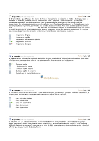2a Questão (Ref.: 201402067414) Pontos: 0,0 / 0,1
O Orçamento é a quantificação dos planos da fase do planejamento operacional de médio e de longo prazos e
refletem as diretrizes, metas e políticas estabelecidas para a empresa. Correspondentes a quantidades
planejadas valorizadas a preços planejados. Para uma avaliação de desempenhos, faz-se necessário a
evidenciação dos fatores que ocasionam as divergências entre Resultados Planejados e os Realizados, por meio
da composição do orçamento, ponderados aos padrões de desempenhos. Para esses padrões podemos afirmar
que ____________________________ é o resultado do orçamento corrigido, o qual sofre alterações nos planos
originais, adequando-se uma nova realidade. A razão para essas alterações reside na necessidade de resposta
da empresa às permanentes pressões ambientais, mantendo-se o foco nos seus objetivos.
Orçamento Original
Orçamento-padrão
Orçamento real a valores-padrão
Orçamento Ajustado
Orçamento Corrigido
3a Questão (Ref.: 201401500713) Pontos: 0,1 / 0,1
A taxa de retono mínima que acionistas e credores exigem para financiar projetos de investimentos a um dado
nível de risco, assegurando o valor de mercado das ações da empresa, é conhecido como:
Custo de capital
Custo líquido da dívida
Custo do capital próprio
Custo do capital de terceiros
Custo bruto do capital de terceiros
Gabarito Comentado.
4a Questão (Ref.: 201401500710) Pontos: 0,1 / 0,1
A parcela do risco que está associada a causas aleatórias como, por exemplo, greves e acidentes trabalhistas, e
que pode ser eliminada ou mitigada através da diversificação é conhecida como:
Risco não diversificável
Risco operacional
Risco não sistemático
Risco do mercado
Risco sistemático
5a
Questão (Ref.: 201401500717) Pontos: 0,1 / 0,1
A Indústria ALT S/A precisou recorrer a financiamento bancário para possibilitar a expansão de seu parque
fabril. Na ocasião, obteve uma linha de crédito de $750.000. A instituição financeira cobrou, a título de juros,
$90.000. Sabendo-se que a ALT encontra-se na faixa de 25% para pagamento do imposto de renda, é possível
afirmar que o custo líquido da dívida, foi de:
 