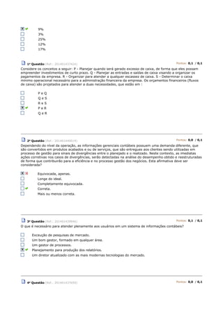 9%
3%
25%
12%
17%
1a Questão (Ref.: 201401437424) Pontos: 0,1 / 0,1
Considere os conceitos a seguir: P - Planejar quando será gerado excesso de caixa, de forma que eles possam
empreender investimentos de curto prazo. Q - Planejar as entradas e saídas de caixa visando a organizar os
pagamentos da empresa. R - Organizar para atender a qualquer escassez de caixa. S - Determinar o caixa
mínimo operacional necessário para a administração financeira da empresa. Os orçamentos financeiros (fluxos
de caixa) são projetados para atender a duas necessidades, que estão em :
P e Q
Q e S
R e S
P e R
Q e R
2a
Questão (Ref.: 201401440019) Pontos: 0,0 / 0,1
Dependendo do nível da operação, as informações gerenciais contábeis possuem uma demanda diferente, que
são convertidos em produtos acabados e ou de serviços, que são entregues aos clientes sendo utilizadas em
processo de gestão para sinais de divergências entre o planejado e o realizado. Neste contexto, as imediatas
ações corretivas nos casos de divergências, serão detectadas na análise do desempenho obtido e reestruturadas
de forma que contribuirão para a eficiência e no processo gestão dos negócios. Esta afirmativa deve ser
considerada?
Equivocada, apenas.
Longe do ideal.
Completamente equivocada.
Correta.
Mais ou menos correta.
3a Questão (Ref.: 201401439946) Pontos: 0,1 / 0,1
O que é necessário para atender plenamente aos usuários em um sistema de informações contábeis?
Exceução de pesquisas de mercado.
Um bom gestor, formado em qualquer área.
Um gestor de processos.
Planejamento para produção dos relatórios.
Um diretor atualizado com as mais modernas tecnologias do mercado.
4a Questão (Ref.: 201401437659) Pontos: 0,0 / 0,1
 