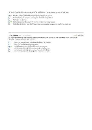 No custo Meta também conhecido como Target Costing é um processo para encontrar o/a:
Envolve toda a cadeia de valor no planejamento de custos.
Planejamento de custos é guiado pelo mercado competitivo.
Tem foco no cliente.
Os fornecedores não se envolvem nos conceitos e nos projetos.
Reduções de custos não são feitas antes que os custos cheguem a seu limite aceitável.
5a Questão (Ref.: 201402069082) Pontos: 0,1 / 0,1
Os riscos empresariais são divididos, segundo sua natureza, em riscos operacionais e riscos financeiros.
Constitui risco de natureza operacional:
a redução inesperada e considerável da taxa de câmbio.
a redução forçada do preço de venda.
a perda de mercado por obsolescência tecnológica.
o aumento inesperado e considerável da taxa de juros.
o aumento inesperado do preço dos materiais indiretos
 