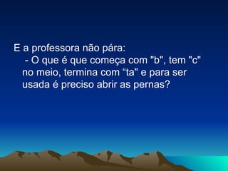 E a professora não pára:  - O que é que começa com "b", tem "c" no meio, termina com “ta" e para ser usada é preciso abrir as pernas? 
