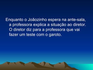 Enquanto o Joãozinho espera na ante-sala, a professora explica a situação ao diretor. O diretor diz para a professora que vai fazer um teste com o garoto. 
