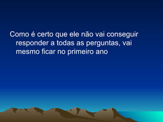 Como é certo que ele não vai conseguir responder a todas as perguntas, vai mesmo ficar no primeiro ano  