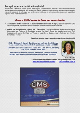 Por quê esta característica é avaliada?
Assim como a Altura de Úbere, quanto mais largo o Úbere Posterior maior é o armazenamento de leite
sem acrescentar profundidade. Isto proporciona úberes colocados mais elevados acima do jarrete e assim
mantendo-o distante do solo e por isso tendo menor incidência de ferimentos. Além disso mais capacidade
significa maior produção de leite !



              O que o GMS é capaz de fazer por seu rebanho!
 Avaliadores GMS codificam 15 Características Lineares de Tipo, foco em construir uma
  vaca completa & equilibrada e não consertar uma característica de cada vez.

 Opção de acasalamento rápido por “Genomate” , recomendações baseadas apenas na
  informação de Pedigree & Produção própria (se tiver). Pode ser usada como um “Pré”
  Acasalamento para Novilhas ou Vacas, e quando se busca maior eficiência em Custo-
  Benefício x Tempo.

                                      Tudo isso, e muito mais ... descubra no próximo Boletim GMS!


     GMS é Sistema de Manejo Genético e tem mais de 40 milhões de
     vacas acasaladas pelo mundo todo desde sua criação em 1968 !
   4.982.099 vacas acasaladas Ano Fiscal 2011 (JUL-2010 a JUN-2011)
                     +15,5% de aumento sobre 2010
      Nossa Missão é Prover serviços e soluções a nossos clientes
      globais para geneticamente manejarem operações lucrativas !

                                                                              Kátya Castro
                                       Coordenadora de Processamento e Capacitação do GMS
                                        www.abspecplan.com.br/gms      GMS@absnet.com.br
 