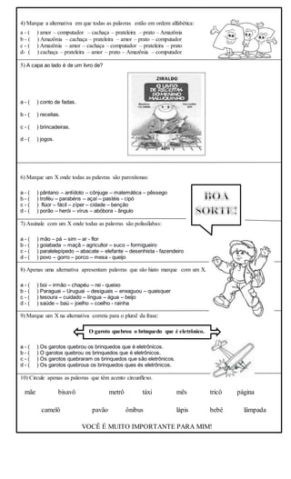 4) Marque a alternativa em que todas as palavras estão em ordem alfabética:
a - ( ) amor – computador – cachaça – prateleira – prato – Amazônia
b - ( ) Amazônia – cachaça – prateleira – amor – prato – computador
c - ( ) Amazônia – amor – cachaça – computador – prateleira – prato
d- ( ) cachaça – prateleira – amor – prato – Amazônia – computador
5) A capa ao lado é de um livro de?
a - ( ) conto de fadas.
b - ( ) receitas.
c - ( ) brincadeiras.
d - ( ) jogos.
6) Marque um X onde todas as palavras são paroxítonas:
a - ( ) pântano – antídoto – cônjuge – matemática – pêssego
b - ( ) troféu – parabéns – açaí – pastéis - cipó
c - ( ) flúor – fácil – zíper – cidade – benção
d - ( ) porão – herói – vírus – abóbora - ângulo
7) Assinale com um X onde todas as palavras são polissílabas:
a - ( ) mão – pá – sim – ar - flor
b - ( ) goiabada – maçã – agricultor – suco – formigueiro
c - ( ) paralelepípedo – abacate – elefante – desenhista - fazendeiro
d - ( ) povo – gorro – porco – mesa - queijo
8) Apenas uma alternativa apresentam palavras que são hiato marque com um X.
a - ( ) boi – irmão – chapéu – rei - queixo
b - ( ) Paraguai – Uruguai – desiguais – enxaguou – quaisquer
c - ( ) tesoura – cuidado – língua – água – beijo
d - ( ) saúde – baú – joelho – coelho - rainha
9) Marque um X na alternativa correta para o plural da frase:
O garoto quebrou o brinquedo que é eletrônico.
a - ( ) Os garotos quebrou os brinquedos que é eletrônicos.
b - ( ) O garotos quebrou os brinquedos que é eletrônicos.
c - ( ) Os garotos quebraram os brinquedos que são eletrônicos.
d - ( ) Os garotos quebrous os brinquedos ques és eletrônicos.
10) Circule apenas as palavras que têm acento circunflexo.
VOCÊ É MUITO IMPORTANTE PARA MIM!
mãe bisavô metrô táxi mês tricô página
camelô pavão ônibus lápis bebê lâmpada
 