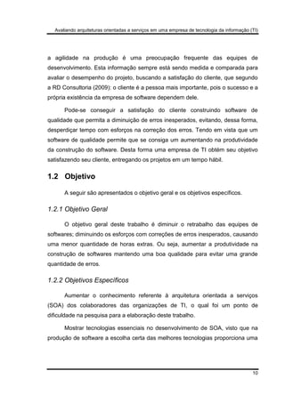 Avaliando arquiteturas orientadas a serviços em uma empresa de tecnologia da informação (TI)
10
a agilidade na produção é uma preocupação frequente das equipes de
desenvolvimento. Esta informação sempre está sendo medida e comparada para
avaliar o desempenho do projeto, buscando a satisfação do cliente, que segundo
a RD Consultoria (2009): o cliente é a pessoa mais importante, pois o sucesso e a
própria existência da empresa de software dependem dele.
Pode-se conseguir a satisfação do cliente construindo software de
qualidade que permita a diminuição de erros inesperados, evitando, dessa forma,
desperdiçar tempo com esforços na correção dos erros. Tendo em vista que um
software de qualidade permite que se consiga um aumentando na produtividade
da construção do software. Desta forma uma empresa de TI obtém seu objetivo
satisfazendo seu cliente, entregando os projetos em um tempo hábil.
1.2 Objetivo
A seguir são apresentados o objetivo geral e os objetivos específicos.
1.2.1 Objetivo Geral
O objetivo geral deste trabalho é diminuir o retrabalho das equipes de
softwares; diminuindo os esforços com correções de erros inesperados, causando
uma menor quantidade de horas extras. Ou seja, aumentar a produtividade na
construção de softwares mantendo uma boa qualidade para evitar uma grande
quantidade de erros.
1.2.2 Objetivos Específicos
Aumentar o conhecimento referente à arquitetura orientada a serviços
(SOA) dos colaboradores das organizações de TI, o qual foi um ponto de
dificuldade na pesquisa para a elaboração deste trabalho.
Mostrar tecnologias essenciais no desenvolvimento de SOA, visto que na
produção de software a escolha certa das melhores tecnologias proporciona uma
 