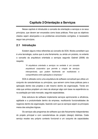 Capítulo 2 Orientação a Serviços
Nesse capítulo é introduzido o conceito de orientação a serviços e os seus
princípios, que devem ser encarados como boas práticas. Para que os objetivos
citados sejam alcançados e os problemas encontrados corrigidos, é necessário
seguir tais princípios.
2.1 Introdução
Existem alguns mitos referentes ao conceito de SOA. Muitos acreditam que
é uma tecnologia, outros que é uma ferramenta, ou ainda um produto, no entanto
o conceito da arquitetura orientada a serviços segundo Gabriel (2008) diz
respeito:
“A arquitetura orientada a serviços na verdade é um conceito
arquitetural corporativo que permite a criação de serviços
interoperáveis, que podem facilmente ser reutilizáveis e
compartilhados entre aplicações e empresas.”
SOA é utilizada como uma arquitetura de software conceitual que utiliza um
conjunto de características ou princípios, que servem como boas práticas para a
aplicação dentro dos projetos e até mesmo dentro da organização. Tendo em
vista que ambos propõem um meio de alcançar algo com base na experiência ou
na aceitação por todo mercado, segundo especialistas.
Esta estrutura de software implementa serviços aprimorando a eficiência,
agilidade e a produtividade dentro da empresa, reutilizando funcionalidades de
negócios dentro da organização, fazendo com que os serviços sejam os principais
meios das soluções lógicas.
Os serviços são programas de software que são fisicamente independentes
do projeto principal e com características de projeto (design) distintas. Cada
serviço recebe seu próprio contexto funcional e um conjunto de capacidades
 