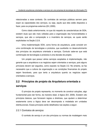 Avaliando arquiteturas orientadas a serviços em uma empresa de tecnologia da informação (TI)
13
relacionadas a esse contexto. Os contratos de serviços públicos servem para
expor as capacidades dos serviços, ou seja, aquilo que eles estão dispostos a
fazer, para os programas externos (Erl, 2009).
Como citado anteriormente, no que diz respeito às características de SOA,
existem duas que são mais voltadas para a organização das funcionalidades e
serviços, que são a composição e o inventário de serviços, as quais serão
explicitadas na Seção 2.2.8.
Uma implementação SOA, como forma de arquitetura, pode consistir em
uma combinação de tecnologias e produtos, que auxiliarão no desenvolvimento
dos princípios da arquitetura orientada a serviços. Contudo sabe-se que está
combinação de tecnologias e produtos é uma decisão de projeto.
Um projeto que possui vários serviços acoplados à implementação, não
garante que a arquitetura e os negócios sejam orientados a serviços, pois alguns
princípios devem ser seguidos, como exposto na Seção 2.2. No entanto, se faz
necessário que a cultura da organização e as condições financeiras do projeto
sejam favoráveis, para que tanto a arquitetura quanto os negócios sejam
orientados a serviços.
2.2 Princípios de projeto da Arquitetura orientada a
serviços
O princípio de projeto representa, no momento de construir soluções, algo
fundamental para dar forma, da maneira ideal, à lógica (Erl, 2009). Existem oito
princípios básicos, que fornecem regras e diretrizes, que ajudam a determinar
exatamente como a lógica deve ser decomposta e modelada em unidades
distribucionais. Esses princípios serão detalhados nas seções a seguir.
2.2.1 Contratos de serviços
O contrato de serviço é um dos princípios ou normas de modelagem mais
 