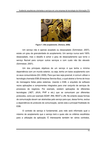 Avaliando arquiteturas orientadas a serviços em uma empresa de tecnologia da informação (TI)
16
Figura 1: Alto acoplamento. (Ventura, 2008).
Um serviço não é apenas acoplado ou desacoplado (Schmelzer, 2007),
existe um grau de granularidade do acoplamento. Um serviço nunca será 100%
desacoplado, mas o desafio é achar o grau de desacoplamento que torne o
serviço flexível para compor outros serviços e com custo não tão elevado
(Schmelzer, 2007).
Um dos principais objetivos de um serviço é que tenha a mínima
dependência com um mundo exterior, ou seja, tenha um baixo acoplamento com
os seus consumidores (Erl, 2009). Para que isso seja possível, é comum utilizar a
tecnologia chamada ESB (Enterprise Service Bus), a qual abstrai a forma de troca
de mensagens feitas pelos sistemas. Usando o ESB, o arquiteto de software
reúne aplicações e componentes integrados para criar conjunto de serviços de
processos de negócios. Por exemplo, existem aplicações de diferentes
tecnologias (.NET, JAVA, PHP e etc.) que se comunicam por diferentes
protocolos, como por exemplo SOAP, RNI, REST e JNI. No entanto essas formas
de comunicação devem ser abstraídas pelo serviço para que, dessa forma, exclua
a dependência do protocolo de comunicação, sendo esta a principal finalidade do
ESB.
O contrato de serviço é fundamental, pois nele será informado qual o
máximo de acoplamento que o serviço terá e quais são os critérios escolhidos
para a utilização da aplicação. É interessante também ter vários contratos,
 