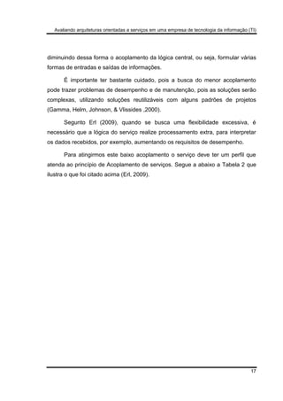 Avaliando arquiteturas orientadas a serviços em uma empresa de tecnologia da informação (TI)
17
diminuindo dessa forma o acoplamento da lógica central, ou seja, formular várias
formas de entradas e saídas de informações.
É importante ter bastante cuidado, pois a busca do menor acoplamento
pode trazer problemas de desempenho e de manutenção, pois as soluções serão
complexas, utilizando soluções reutilizáveis com alguns padrões de projetos
(Gamma, Helm, Johnson, & Vlissides ,2000).
Segunto Erl (2009), quando se busca uma flexibilidade excessiva, é
necessário que a lógica do serviço realize processamento extra, para interpretar
os dados recebidos, por exemplo, aumentando os requisitos de desempenho.
Para atingirmos este baixo acoplamento o serviço deve ter um perfil que
atenda ao princípio de Acoplamento de serviços. Segue a abaixo a Tabela 2 que
ilustra o que foi citado acima (Erl, 2009).
 