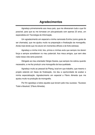 Agradecimentos
Agradeço primeiramente aos meus pais, que me ofereceram tudo o que foi
possível, para que eu me tornasse um pós-graduado com apenas 23 anos, um
especialista em Tecnologia de Informação.
Um agradecimento em especial a minha namorada Evinha (como gosta de
ser chamada), que me ajudou muito na preparação e finalização da monografia.
Ainda mais tendo que me aturar em momentos difíceis e de forte estresse.
Agradeço a minha irmã, tios, primos e minhas avós que sempre me deram
força e sempre acreditaram no meu potencial. Aos meus amigos, que sem eles
nada nessa vida seria possível.
Obrigado ao meu orientador Sérgio Soares, que sempre me cobrou quando
necessário, e me fez produzir uma monografia de boa qualidade.
Agradeço muito ao pessoal da Pitang, local em que trabalho, que mesmo o
projeto estando em fases de finalização, me deu a oportunidade de acabar a
minha especialização. Agradecimento em especial a Flávio Almeida que me
ajudou muito na produção da monografia.
Por fim agradeço a todos aqueles que torcem pelo meu sucesso. “Sucesso
Total e Absoluto” (Flávio Almeida).
 