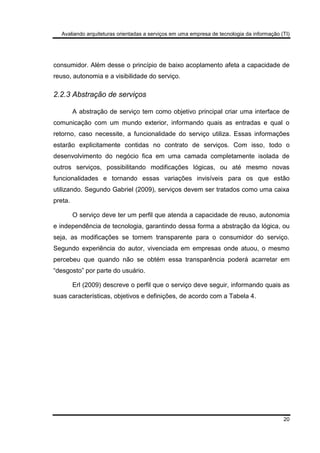 Avaliando arquiteturas orientadas a serviços em uma empresa de tecnologia da informação (TI)
20
consumidor. Além desse o princípio de baixo acoplamento afeta a capacidade de
reuso, autonomia e a visibilidade do serviço.
2.2.3 Abstração de serviços
A abstração de serviço tem como objetivo principal criar uma interface de
comunicação com um mundo exterior, informando quais as entradas e qual o
retorno, caso necessite, a funcionalidade do serviço utiliza. Essas informações
estarão explicitamente contidas no contrato de serviços. Com isso, todo o
desenvolvimento do negócio fica em uma camada completamente isolada de
outros serviços, possibilitando modificações lógicas, ou até mesmo novas
funcionalidades e tornando essas variações invisíveis para os que estão
utilizando. Segundo Gabriel (2009), serviços devem ser tratados como uma caixa
preta.
O serviço deve ter um perfil que atenda a capacidade de reuso, autonomia
e independência de tecnologia, garantindo dessa forma a abstração da lógica, ou
seja, as modificações se tornem transparente para o consumidor do serviço.
Segundo experiência do autor, vivenciada em empresas onde atuou, o mesmo
percebeu que quando não se obtém essa transparência poderá acarretar em
“desgosto” por parte do usuário.
Erl (2009) descreve o perfil que o serviço deve seguir, informando quais as
suas características, objetivos e definições, de acordo com a Tabela 4.
 