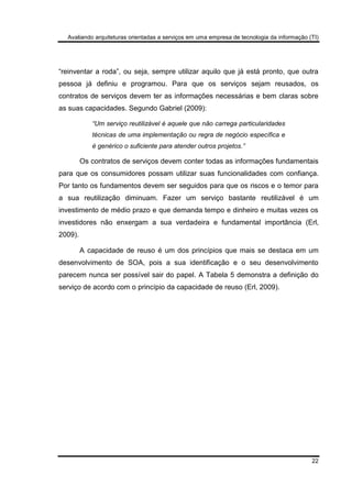 Avaliando arquiteturas orientadas a serviços em uma empresa de tecnologia da informação (TI)
22
“reinventar a roda”, ou seja, sempre utilizar aquilo que já está pronto, que outra
pessoa já definiu e programou. Para que os serviços sejam reusados, os
contratos de serviços devem ter as informações necessárias e bem claras sobre
as suas capacidades. Segundo Gabriel (2009):
“Um serviço reutilizável é aquele que não carrega particularidades
técnicas de uma implementação ou regra de negócio específica e
é genérico o suficiente para atender outros projetos.”
Os contratos de serviços devem conter todas as informações fundamentais
para que os consumidores possam utilizar suas funcionalidades com confiança.
Por tanto os fundamentos devem ser seguidos para que os riscos e o temor para
a sua reutilização diminuam. Fazer um serviço bastante reutilizável é um
investimento de médio prazo e que demanda tempo e dinheiro e muitas vezes os
investidores não enxergam a sua verdadeira e fundamental importância (Erl,
2009).
A capacidade de reuso é um dos princípios que mais se destaca em um
desenvolvimento de SOA, pois a sua identificação e o seu desenvolvimento
parecem nunca ser possível sair do papel. A Tabela 5 demonstra a definição do
serviço de acordo com o princípio da capacidade de reuso (Erl, 2009).
 