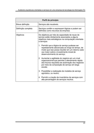 Avaliando arquiteturas orientadas a serviços em uma empresa de tecnologia da informação (TI)
23
Perfil do princípio
Breve definição Serviços são reusáveis.
Definição completa Serviços contêm e expressam lógicas e podem ser
definidos como recursos da empresa.
Objetivos Os objetivos por trás da capacidade de reuso de
serviço estão diretamente associados a alguns
objetivos mais estratégicos na computação orientada
a serviços:
1. Permitir que a lógica do serviço pudesse ser
repetidamente alavancada ao longo do tempo, de
modo que isso possa resultar em um retorno cada
vez maior sobre o investimento inicial de
desenvolvimento do serviço;
2. Aumentar a agilidade do negócio em um nível
organizacional que permita o atendimento rápido
dos futuros requisitos de automação dos negócios
por meio da composição de serviço em larga
escala;
3. Possibilitar a realização de modelos de serviço
agnóstico, ou neutro;
4. Permitir a criação de inventários de serviços com
alta percentagem de serviços neutros.
 