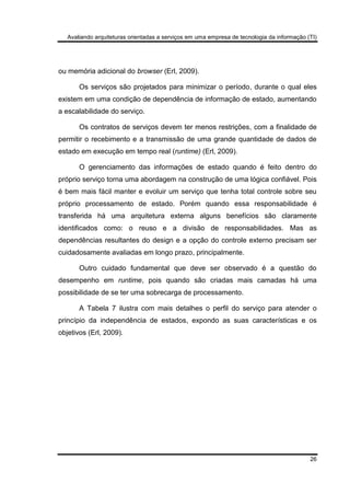 Avaliando arquiteturas orientadas a serviços em uma empresa de tecnologia da informação (TI)
26
ou memória adicional do browser (Erl, 2009).
Os serviços são projetados para minimizar o período, durante o qual eles
existem em uma condição de dependência de informação de estado, aumentando
a escalabilidade do serviço.
Os contratos de serviços devem ter menos restrições, com a finalidade de
permitir o recebimento e a transmissão de uma grande quantidade de dados de
estado em execução em tempo real (runtime) (Erl, 2009).
O gerenciamento das informações de estado quando é feito dentro do
próprio serviço torna uma abordagem na construção de uma lógica confiável. Pois
é bem mais fácil manter e evoluir um serviço que tenha total controle sobre seu
próprio processamento de estado. Porém quando essa responsabilidade é
transferida há uma arquitetura externa alguns benefícios são claramente
identificados como: o reuso e a divisão de responsabilidades. Mas as
dependências resultantes do design e a opção do controle externo precisam ser
cuidadosamente avaliadas em longo prazo, principalmente.
Outro cuidado fundamental que deve ser observado é a questão do
desempenho em runtime, pois quando são criadas mais camadas há uma
possibilidade de se ter uma sobrecarga de processamento.
A Tabela 7 ilustra com mais detalhes o perfil do serviço para atender o
princípio da independência de estados, expondo as suas características e os
objetivos (Erl, 2009).
 