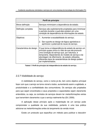 Avaliando arquiteturas orientadas a serviços em uma empresa de tecnologia da informação (TI)
27
Perfil do princípio
Breve definição Serviços minimizam a dependência de estado.
Definição completa Serviços são explicitamente projetadas para minimizar
o período durante o qual eles existem em uma
condição de dependência de informações de estado.
Objetivos 1. Aumentar a escalabilidade do serviço;
2. Dar suporte ao design de lógica agnósticos e
aprimorar o potencial do reuso do serviço.
Característica de design O que torna a independência de estado de serviço um
princípio quase único é o fato de que ela promove
uma condição do serviço que, por natureza, é
temporária. Dependendo do modelo de serviço e da
abordagem de diferimento de estado utilizados,
diferentes tipos de características de design podem
ser implementados.
Tabela 7: Perfil do princípio da independência de estado do serviço.
2.2.7 Visibilidade do serviço
A visibilidade do serviço, como o nome já diz, tem como objetivo principal
fazer com que o serviço se torne visível a todos, aumentando assim a agilidade, a
produtividade e a confiabilidade dos consumidores. Os serviços são projetados
para que sejam encontrados e seus propósitos e capacidades sejam claramente
entendidos, ou seja, os contratos de serviços devem ter metainformações extras
que transmitem claramente o que o serviço realmente faz (Erl, 2009).
A aplicação desse princípio após a implantação de um serviço pode
comprometer a qualidade da sua visibilidade, portanto é uma boa prática
adicionar as metainformações antes do lançamento da versão inicial.
Existe um protocolo que especifica um método para publicar e descobrir
 