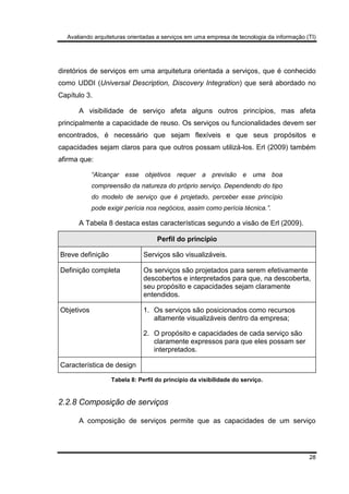 Avaliando arquiteturas orientadas a serviços em uma empresa de tecnologia da informação (TI)
28
diretórios de serviços em uma arquitetura orientada a serviços, que é conhecido
como UDDI (Universal Description, Discovery Integration) que será abordado no
Capítulo 3.
A visibilidade de serviço afeta alguns outros princípios, mas afeta
principalmente a capacidade de reuso. Os serviços ou funcionalidades devem ser
encontrados, é necessário que sejam flexíveis e que seus propósitos e
capacidades sejam claros para que outros possam utilizá-los. Erl (2009) também
afirma que:
“Alcançar esse objetivos requer a previsão e uma boa
compreensão da natureza do próprio serviço. Dependendo do tipo
do modelo de serviço que é projetado, perceber esse princípio
pode exigir perícia nos negócios, assim como perícia técnica.”.
A Tabela 8 destaca estas características segundo a visão de Erl (2009).
Perfil do princípio
Breve definição Serviços são visualizáveis.
Definição completa Os serviços são projetados para serem efetivamente
descobertos e interpretados para que, na descoberta,
seu propósito e capacidades sejam claramente
entendidos.
Objetivos 1. Os serviços são posicionados como recursos
altamente visualizáveis dentro da empresa;
2. O propósito e capacidades de cada serviço são
claramente expressos para que eles possam ser
interpretados.
Característica de design
Tabela 8: Perfil do princípio da visibilidade do serviço.
2.2.8 Composição de serviços
A composição de serviços permite que as capacidades de um serviço
 