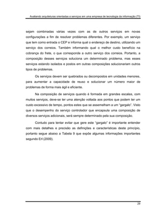 Avaliando arquiteturas orientadas a serviços em uma empresa de tecnologia da informação (TI)
29
sejam combinadas várias vezes com as de outros serviços em novas
configurações a fim de resolver problemas diferentes. Por exemplo, um serviço
que tem como entrada o CEP e informa qual o endereço de destino, utilizando um
serviço dos correios. Também informando qual o melhor custo benefício na
cobrança do frete, o que corresponde a outro serviço dos correios. Portanto, a
composição desses serviços soluciona um determinado problema, mas esses
serviços estando isolados e postos em outras composições solucionariam outros
tipos de problemas.
Os serviços devem ser quebrados ou decompostos em unidades menores,
para aumentar a capacidade de reuso e solucionar um número maior de
problemas de forma mais ágil e eficiente.
Na composição de serviços quando é formada em grandes escalas, com
muitos serviços, deve-se ter uma atenção voltada aos pontos que podem ter um
custo excessivo de tempo, pontos estes que se assemelham a um “gargalo”. Visto
que o desempenho do serviço controlador que encapsula uma composição de
diversos serviços adicionais, será sempre determinado pela sua composição.
Contudo para tentar evitar que gere este “gargalo” é importante entender
com mais detalhes e precisão as definições e características deste princípio,
portanto segue abaixo a Tabela 9 que expõe algumas informações importantes
segundo Erl (2009).
 