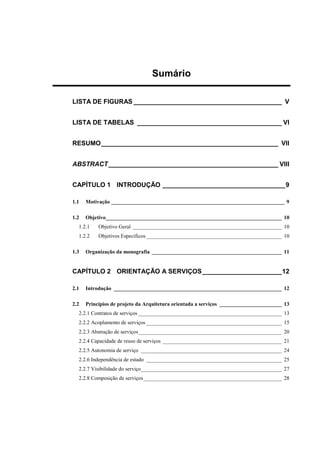 Sumário
LISTA DE FIGURAS _________________________________________ V
LISTA DE TABELAS ________________________________________ VI
RESUMO_________________________________________________ VII
ABSTRACT_______________________________________________ VIII
CAPÍTULO 1 INTRODUÇÃO __________________________________9
1.1 Motivação ________________________________________________________________ 9
1.2 Objetivo_________________________________________________________________ 10
1.2.1 Objetivo Geral _______________________________________________________ 10
1.2.2 Objetivos Específicos __________________________________________________ 10
1.3 Organização da monografia ________________________________________________ 11
CAPÍTULO 2 ORIENTAÇÃO A SERVIÇOS______________________12
2.1 Introdução ______________________________________________________________ 12
2.2 Princípios de projeto da Arquitetura orientada a serviços _______________________ 13
2.2.1 Contratos de serviços _____________________________________________________ 13
2.2.2 Acoplamento de serviços __________________________________________________ 15
2.2.3 Abstração de serviços_____________________________________________________ 20
2.2.4 Capacidade de reuso de serviços ____________________________________________ 21
2.2.5 Autonomia de serviço ____________________________________________________ 24
2.2.6 Independência de estado __________________________________________________ 25
2.2.7 Visibilidade do serviço____________________________________________________ 27
2.2.8 Composição de serviços___________________________________________________ 28
 
