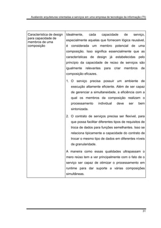 Avaliando arquiteturas orientadas a serviços em uma empresa de tecnologia da informação (TI)
31
Característica de design
para capacidade de
membros de uma
composição
Idealmente, cada capacidade de serviço,
especialmente aquelas que fornecem lógica reusável,
é considerada um membro potencial de uma
composição. Isso significa essencialmente que as
características de design já estabelecidas pelo
princípio da capacidade de reúso de serviços são
igualmente relevantes para criar membros de
composição eficazes.
1. O serviço precisa possuir um ambiente de
execução altamente eficiente. Além de ser capaz
de gerenciar a simultaneidade, a eficiência com a
qual os membros da composição realizam o
processamento individual deve ser bem
sintonizada.
2. O contrato de serviços precisa ser flexível, para
que possa facilitar diferentes tipos de requisitos de
troca de dados para funções semelhantes. Isso se
relaciona tipicamente a capacidade do contrato de
trocar o mesmo tipo de dados em diferentes níveis
de granularidade.
A maneira como essas qualidades ultrapassam o
mero reúso tem a ver principalmente com o fato de o
serviço ser capaz de otimizar o processamento em
runtime para dar suporte a várias composições
simultâneas.
 