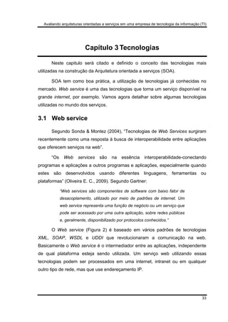 Avaliando arquiteturas orientadas a serviços em uma empresa de tecnologia da informação (TI)
33
Capítulo 3 Tecnologias
Neste capitulo será citado e definido o conceito das tecnologias mais
utilizadas na construção da Arquitetura orientada a serviços (SOA).
SOA tem como boa prática, a utilização de tecnologias já conhecidas no
mercado. Web service é uma das tecnologias que torna um serviço disponível na
grande internet, por exemplo. Vamos agora detalhar sobre algumas tecnologias
utilizadas no mundo dos serviços.
3.1 Web service
Segundo Sonda & Montez (2004), “Tecnologias de Web Services surgiram
recentemente como uma resposta à busca de interoperabilidade entre aplicações
que oferecem serviços na web”.
“Os Web services são na essência interoperabilidade-conectando
programas e aplicações a outros programas e aplicações, especialmente quando
estes são desenvolvidos usando diferentes linguagens, ferramentas ou
plataformas” (Oliveira E. C., 2009). Segundo Gartner:
“Web services são componentes de software com baixo fator de
desacoplamento, utilizado por meio de padrões de internet. Um
web service representa uma função de negócio ou um serviço que
pode ser acessado por uma outra aplicação, sobre redes públicas
e, geralmente, disponibilizado por protocolos conhecidos.”
O Web service (Figura 2) é baseado em vários padrões de tecnologias
XML, SOAP, WSDL e UDDI que revolucionaram a comunicação na web.
Basicamente o Web service é o intermediador entre as aplicações, independente
de qual plataforma esteja sendo utilizada. Um serviço web utilizando essas
tecnologias podem ser processados em uma internet, intranet ou em qualquer
outro tipo de rede, mas que use endereçamento IP.
 