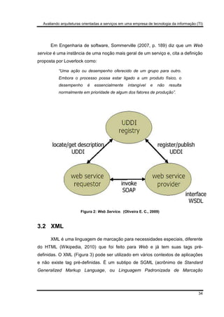 Avaliando arquiteturas orientadas a serviços em uma empresa de tecnologia da informação (TI)
34
Em Engenharia de software, Sommerville (2007, p. 189) diz que um Web
service é uma instância de uma noção mais geral de um serviço e, cita a definição
proposta por Loverlock como:
“Uma ação ou desempenho oferecido de um grupo para outro.
Embora o processo possa estar ligado a um produto físico, o
desempenho é essencialmente intangível e não resulta
normalmente em prioridade de algum dos fatores de produção”.
Figura 2: Web Service. (Oliveira E. C., 2009)
3.2 XML
XML é uma linguagem de marcação para necessidades especiais, diferente
do HTML (Wikipedia, 2010) que foi feito para Web e já tem suas tags pré-
definidas. O XML (Figura 3) pode ser utilizado em vários contextos de aplicações
e não existe tag pré-definidas. É um subtipo de SGML (acrônimo de Standard
Generalized Markup Language, ou Linguagem Padronizada de Marcação
 