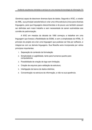 Avaliando arquiteturas orientadas a serviços em uma empresa de tecnologia da informação (TI)
35
Genérica) capaz de descrever diversos tipos de dados. Segundo o W3C, o criador
do XML, sua principal característica é criar uma infra-estrutura única para diversas
linguagens, para que linguagens desconhecidas e de pouco uso também possam
ser definidas sem maior trabalho e sem necessidade de serem submetidas aos
comitês de padronização.
A W3C em meados da década de 1990 começou a trabalhar em uma
linguagem que tivesse a flexibilidade da SGML e com a simplicidade do HTML. O
princípio do projeto era criar uma linguagem que pudesse ser lida por software, e
integrar-se com as demais linguagens. Sua filosofia seria incorporada por vários
princípios importantes:
1. Separação do conteúdo da formatação
2. Simplicidade e Legibilidade, tanto para humanos quanto para
computadores
3. Possibilidade de criação de tags sem limitação;
4. Criação de arquivos para validação de estrutura;
5. Interligação de banco de dados distintos;
6. Concentração na estrutura da informação, e não na sua aparência.
 