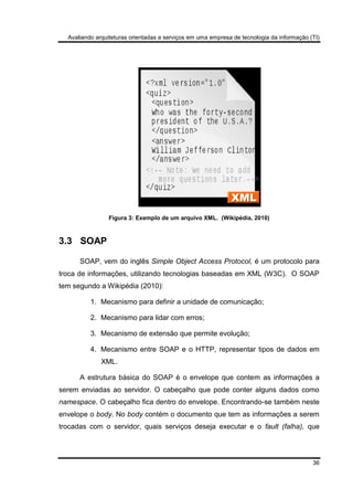 Avaliando arquiteturas orientadas a serviços em uma empresa de tecnologia da informação (TI)
36
Figura 3: Exemplo de um arquivo XML. (Wikipédia, 2010)
3.3 SOAP
SOAP, vem do inglês Simple Object Access Protocol, é um protocolo para
troca de informações, utilizando tecnologias baseadas em XML (W3C). O SOAP
tem segundo a Wikipédia (2010):
1. Mecanismo para definir a unidade de comunicação;
2. Mecanismo para lidar com erros;
3. Mecanismo de extensão que permite evolução;
4. Mecanismo entre SOAP e o HTTP, representar tipos de dados em
XML.
A estrutura básica do SOAP é o envelope que contem as informações a
serem enviadas ao servidor. O cabeçalho que pode conter alguns dados como
namespace. O cabeçalho fica dentro do envelope. Encontrando-se também neste
envelope o body. No body contém o documento que tem as informações a serem
trocadas com o servidor, quais serviços deseja executar e o fault (falha), que
 