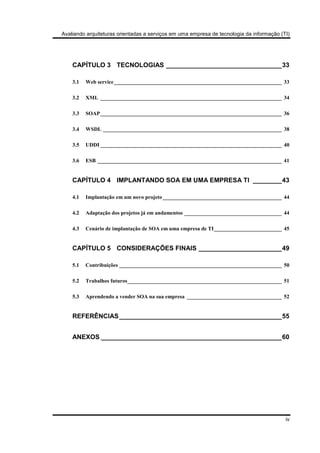 Avaliando arquiteturas orientadas a serviços em uma empresa de tecnologia da informação (TI)
iv
CAPÍTULO 3 TECNOLOGIAS ________________________________33
3.1 Web service______________________________________________________________ 33
3.2 XML ___________________________________________________________________ 34
3.3 SOAP___________________________________________________________________ 36
3.4 WSDL __________________________________________________________________ 38
3.5 UDDI ___________________________________________________________________ 40
3.6 ESB ____________________________________________________________________ 41
CAPÍTULO 4 IMPLANTANDO SOA EM UMA EMPRESA TI ________43
4.1 Implantação em um novo projeto____________________________________________ 44
4.2 Adaptação dos projetos já em andamentos ____________________________________ 44
4.3 Cenário de implantação de SOA em uma empresa de TI_________________________ 45
CAPÍTULO 5 CONSIDERAÇÕES FINAIS _______________________49
5.1 Contribuições ____________________________________________________________ 50
5.2 Trabalhos futuros_________________________________________________________ 51
5.3 Aprendendo a vender SOA na sua empresa ___________________________________ 52
REFERÊNCIAS_____________________________________________55
ANEXOS __________________________________________________60
 
