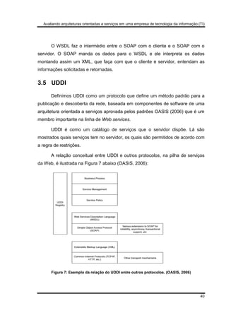 Avaliando arquiteturas orientadas a serviços em uma empresa de tecnologia da informação (TI)
40
O WSDL faz o intermédio entre o SOAP com o cliente e o SOAP com o
servidor. O SOAP manda os dados para o WSDL e ele interpreta os dados
montando assim um XML, que faça com que o cliente e servidor, entendam as
informações solicitadas e retornadas.
3.5 UDDI
Definimos UDDI como um protocolo que define um método padrão para a
publicação e descoberta da rede, baseada em componentes de software de uma
arquitetura orientada a serviços aprovada pelos padrões OASIS (2006) que é um
membro importante na linha de Web services.
UDDI é como um catálogo de serviços que o servidor dispõe. Lá são
mostrados quais serviços tem no servidor, os quais são permitidos de acordo com
a regra de restrições.
A relação conceitual entre UDDI e outros protocolos, na pilha de serviços
da Web, é ilustrada na Figura 7 abaixo (OASIS, 2006):
Figura 7: Exemplo da relação do UDDI entre outros protocolos. (OASIS, 2006)
 