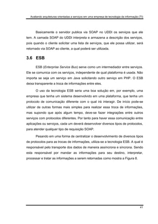 Avaliando arquiteturas orientadas a serviços em uma empresa de tecnologia da informação (TI)
41
Basicamente o servidor publica via SOAP no UDDI os serviços que ele
tem. A camada SOAP do UDDI interpreta e armazena a descrição dos serviços,
pois quando o cliente solicitar uma lista de serviços, que ele possa utilizar, será
retornado via SOAP ao cliente, a qual poderá ser utilizada.
3.6 ESB
ESB (Enterprise Service Bus) serve como um intermediador entre serviços.
Ele se comunica com os serviços, independente de qual plataforma é usada. Não
importa se seja um serviço em Java solicitando outro serviço em PHP. O ESB
deixa transparente a troca de informações entre eles.
O uso da tecnologia ESB seria uma boa solução em, por exemplo, uma
empresa que tenha um sistema desenvolvido em uma plataforma, que tenha um
protocolo de comunicação diferente com o qual irá interagir. De início pode-se
utilizar de outras formas mais simples para realizar essa troca de informações,
mas supondo que após algum tempo, deve-se fazer integrações entre outros
serviços com protocolos diferentes. Por tanto para haver essa comunicação entre
aplicações ou serviços, cada um deverá desenvolver diversos tipos de protocolos,
para atender qualquer tipo de requisição SOAP.
Pesando em uma forma de centralizar o desenvolvimento de diversos tipos
de protocolos para as trocas de informações, utiliza-se a tecnologia ESB. A qual é
responsável pelo transporte dos dados de maneira assíncrona e síncrona. Sendo
esta responsável por mandar as informações para seu destino, interpretar,
processar e tratar as informações a serem retornadas como mostra a Figura 8.
 