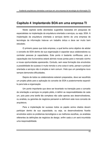 Avaliando arquiteturas orientadas a serviços em uma empresa de tecnologia da informação (TI)
43
Capítulo 4 Implantando SOA em uma empresa TI
Neste capítulo serão abordadas sugestões baseadas em pesquisas de
especialistas na implantação da arquitetura orientada a serviços, ou seja, SOA. A
implantação da arquitetura orientada a serviços dentro de uma empresa de
tecnologia da informação trata-se um trabalho árduo e deve ser muito bem
estudado.
O primeiro passo que toda empresa, a qual tenha como objetivo de adotar
o conceito de SOA dentro de sua organização é capacitar seus colaboradores ou
contratar pessoas já capacitadas. Este ponto é bastante conflituoso, pois a
capacitação dos funcionários estará abrindo novas portas para o mercado vizinho
e novas oportunidades aparecerão. Contudo, sem essa formação dos envolvidos
a possibilidade de sucesso é muito remota e uma coisa é certa, pensar e produzir
orientada a serviços não é simples e nem comum. Visto que um paradigma novo
sempre demonstra dificuldades.
Depois de todos os colaboradores estarem preparados, deve ser escolhido
um projeto piloto para a aplicação do conceito de SOA e posteriormente expandi-
lo para toda a organização.
Um ponto importante que deve ser levantado na transição para o conceito
de orientação a serviços no projeto piloto, é definir as responsabilidades de cada
um, pois para uma tarefa tão complexa não cabe apenas aos desenvolvedores,
ou analista, ou gerentes de negócios pensarem e definirem este novo conceito de
arquitetura.
Para a implantação ter sucesso todos os papéis acima citados devem
participar dentro de sua capacidade, ou seja, os desenvolvedores ficarão
envolvidos sobre os problemas tecnológicos e as melhores escolhas, os analistas
referentes às definições de negócios de design, enfim cada a um será incumbida
uma responsabilidade.
 