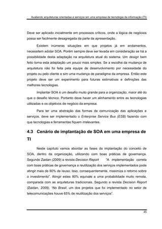 Avaliando arquiteturas orientadas a serviços em uma empresa de tecnologia da informação (TI)
45
Deve ser aplicado inicialmente em processos críticos, onde a lógica de negócios
possa ser facilmente desagregada da parte da apresentação.
Existem inúmeras situações em que projetos já em andamentos,
necessitem adotar SOA. Porém sempre deve ser levada em consideração se há a
possibilidade desta adaptação na arquitetura atual do sistema. Um design bem
feito torna esta adaptação um pouco mais simples. Se a escolha da mudança de
arquitetura não foi feita pela equipe de desenvolvimento por necessidade do
projeto ou pelo cliente e sim uma mudança de paradigma da empresa. Então este
projeto deve ser um experimento para futuras estimativas e definições das
melhores tecnologias.
Implantar SOA é um desafio muito grande para a organização, maior até do
que o desafio técnico. Portanto deve haver um alinhamento entre as tecnologias
utilizadas e os objetivos de negócio da empresa.
Para ter uma abstração das formas de comunicação das aplicações e
serviços, deve ser implementado o Enterprise Service Bus (ESB) fazendo com
que tecnologias e ferramentas fiquem irrelevantes.
4.3 Cenário de implantação de SOA em uma empresa de
TI
Neste capítulo vamos abordar as fases da implantação do conceito de
SOA, dentro da organização, utilizando com boas práticas de governança.
Segundo Zaidan (2009) a revista Decision Report “A implementação correta
com boas práticas de governança a reutilização dos serviços implementados pode
atingir mais de 80% de reuso. Isso, consequentemente, maximiza o retorno sobre
o investimento”. Atingir estes 80% equivale a uma probabilidade muito remota,
comparada com as arquiteturas tradicionais. Segundo a revista Decision Report
(Zaidan, 2009), “No Brasil, um dos projetos que foi implementado no setor de
telecomunicações houve 65% de reutilização dos serviços”.
 
