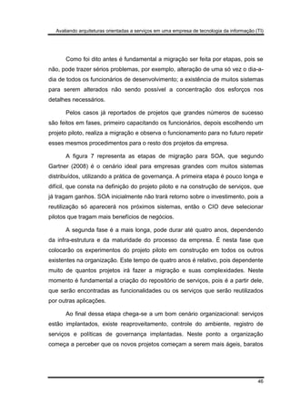 Avaliando arquiteturas orientadas a serviços em uma empresa de tecnologia da informação (TI)
46
Como foi dito antes é fundamental a migração ser feita por etapas, pois se
não, pode trazer sérios problemas, por exemplo, alteração de uma só vez o dia-a-
dia de todos os funcionários de desenvolvimento; a existência de muitos sistemas
para serem alterados não sendo possível a concentração dos esforços nos
detalhes necessários.
Pelos casos já reportados de projetos que grandes números de sucesso
são feitos em fases, primeiro capacitando os funcionários, depois escolhendo um
projeto piloto, realiza a migração e observa o funcionamento para no futuro repetir
esses mesmos procedimentos para o resto dos projetos da empresa.
A figura 7 representa as etapas de migração para SOA, que segundo
Gartner (2008) é o cenário ideal para empresas grandes com muitos sistemas
distribuídos, utilizando a prática de governança. A primeira etapa é pouco longa e
difícil, que consta na definição do projeto piloto e na construção de serviços, que
já tragam ganhos. SOA inicialmente não trará retorno sobre o investimento, pois a
reutilização só aparecerá nos próximos sistemas, então o CIO deve selecionar
pilotos que tragam mais benefícios de negócios.
A segunda fase é a mais longa, pode durar até quatro anos, dependendo
da infra-estrutura e da maturidade do processo da empresa. É nesta fase que
colocarão os experimentos do projeto piloto em construção em todos os outros
existentes na organização. Este tempo de quatro anos é relativo, pois dependente
muito de quantos projetos irá fazer a migração e suas complexidades. Neste
momento é fundamental a criação do repositório de serviços, pois é a partir dele,
que serão encontradas as funcionalidades ou os serviços que serão reutilizados
por outras aplicações.
Ao final dessa etapa chega-se a um bom cenário organizacional: serviços
estão implantados, existe reaproveitamento, controle do ambiente, registro de
serviços e políticas de governança implantadas. Neste ponto a organização
começa a perceber que os novos projetos começam a serem mais ágeis, baratos
 