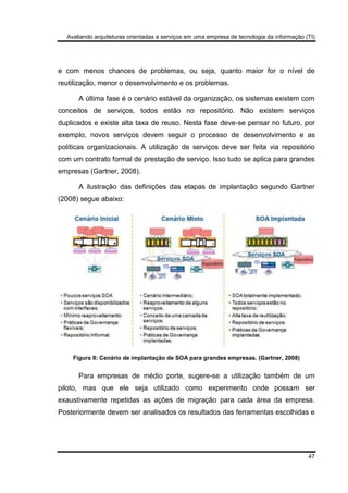 Avaliando arquiteturas orientadas a serviços em uma empresa de tecnologia da informação (TI)
47
e com menos chances de problemas, ou seja, quanto maior for o nível de
reutilização, menor o desenvolvimento e os problemas.
A última fase é o cenário estável da organização, os sistemas existem com
conceitos de serviços, todos estão no repositório. Não existem serviços
duplicados e existe alta taxa de reuso. Nesta fase deve-se pensar no futuro, por
exemplo, novos serviços devem seguir o processo de desenvolvimento e as
políticas organizacionais. A utilização de serviços deve ser feita via repositório
com um contrato formal de prestação de serviço. Isso tudo se aplica para grandes
empresas (Gartner, 2008).
A ilustração das definições das etapas de implantação segundo Gartner
(2008) segue abaixo:
Figura 9: Cenário de implantação de SOA para grandes empresas. (Gartner, 2008)
Para empresas de médio porte, sugere-se a utilização também de um
piloto, mas que ele seja utilizado como experimento onde possam ser
exaustivamente repetidas as ações de migração para cada área da empresa.
Posteriormente devem ser analisados os resultados das ferramentas escolhidas e
 