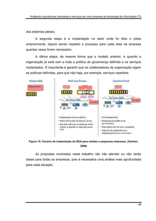 Avaliando arquiteturas orientadas a serviços em uma empresa de tecnologia da informação (TI)
48
dos sistemas pilotos.
A segunda etapa é a implantação no setor onde foi feito o piloto
anteriormente, depois sendo repetido o processo para cada área da empresa
quantas vezes forem necessário.
A última etapa, da mesma forma que o modelo anterior, é quando a
organização já está com a toda a política de governança definida e os serviços
implantados. O importante é garantir que os colaboradores da organização sigam
as políticas definidas, para que não haja, por exemplo, serviços repetidos.
Figura 10: Cenário de implantação de SOA para médias e pequenas empresas. (Gartner,
2008)
As propostas mostradas neste trabalho não irão atender ou não serão
ideais para todas as empresas, pois é necessária uma análise mais aprofundada
para cada situação.
 