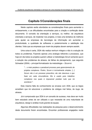 Avaliando arquiteturas orientadas a serviços em uma empresa de tecnologia da informação (TI)
49
Capítulo 5 Considerações finais
Neste capítulo serão abordadas as considerações finais para aumentar o
embasamento, e as dificuldades encontradas para a criação e confecção deste
documento. O conceito da orientação a serviços, ou melhor, da arquitetura
orientada a serviços, de implantar nos projetos, é mais uma tentativa de melhoria
para ajudar as empresas de tecnologia da informação em aumentar a
produtividade, a qualidade de softwares e posteriormente a satisfação dos
clientes. Visto que as empresas que vivem de projetos devem sempre assistir.
Uma coisa é certa, SOA não realiza nenhum milagre e não é a solução de
todos os problemas. Fazendo apenas uma analogia referente a processos, que
hoje em dia todos os projetos querem utilizar a metodologia Scrum achando que é
a solução dos problemas de atrasos, de falhas de planejamento, que segundo
Schwaber (2004) – principal formalizador da metodologia – Scrum é:
"... o mais perplexo e paradoxal processo para gerenciamento de
projetos complexos. Porém, Scrum é incrivelmente simples. [...]
Scrum não é um processo prescritivo; ele não descreve o que
fazer em cada circunstância. Ele é usado para trabalhos
complexos nos quais é impossível predizer tudo que irá
acontecer.".
Esta mesma falta de conhecimento se encaixa com SOA, que os leigos
acreditam que irá solucionar o problema de códigos mal feitos, de bugs, de
atrasos.
Já é comprovado que SOA é um conceito de sucesso, mas deve ser muito
bem estudado antes de ser utilizado e que necessita de uma maturidade de
arquitetura, design e análise muito grande da equipe.
Algumas dificuldades nas realizações da pesquisa para o desenvolvimento
deste documento foram encontradas. Encontrar profissionais engajados neste
 