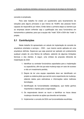 Avaliando arquiteturas orientadas a serviços em uma empresa de tecnologia da informação (TI)
50
conceito é complicado.
Para este trabalho foi criado um questionário para levantamento de
soluções para alguns princípios e que menos de 16,66% das pessoas foram
capazes de respondê-lo por inteiro. Então talvez a primeira etapa ou barreira que
as empresas devem enfrentar seja a qualificação dos seus funcionários em
treinamentos e palestras; para que a equipe não “mate” SOA e SOA não “mate” o
projeto.
5.1 Contribuições
Neste trabalho foi apresentado um estudo de implantação do conceito da
arquitetura orientada a serviços – SOA – que mesmo sendo aplicada em uma
arquitetura definida. Espera-se que seja possível ser aplicado em praticamente
qualquer projeto de uma fábrica de software, sabendo de algumas limitações
técnicas e dos clientes. A seguir, uma síntese da proposta oferecida de
implantação de SOA:
1. Identificar ou contratar funcionários capacitados para a implantação
ou capacitá-los, afim de que esta mudança seja um caso de sucesso
e não um investimento perdido;
2. Depois de ter uma equipe capacitada deve ser identificado um
projeto ou sistema piloto que servirá como experimento de mudança,
obtendo dados para estimativas e informações sobre melhores
tecnologias;
3. Identificação de funcionalidades estratégicas, que trarão ganhos
importantes e rápidos para a organização;
4. Os responsáveis devem se reunir e identificar os riscos dessa
mudança e levantar as ações que deverão ser tomadas;
5. Implementar o conceito de SOA nas funcionalidades escolhidas;
 