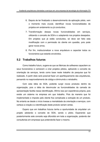 Avaliando arquiteturas orientadas a serviços em uma empresa de tecnologia da informação (TI)
51
6. Depois de ter finalizado o desenvolvimento da aplicação piloto, vem
o momento mais crucial, identificar novas funcionalidades de
projetos em andamento ou já concluídos;
7. Transformação dessas novas funcionalidades em serviços,
utilizando o conceito de SOA e o adaptando nos projetos desejados.
Em projetos que já estão concluídos, só deve ser feito esta
modificação com a permissão do cliente em questão, pois pode
gerar novos erros;
8. Por fim, institucionalizar a nova arquitetura e capacitar todos os
funcionários que estarão envolvidos.
5.2 Trabalhos futuros
Como trabalho futuro, sugere-se que as fábricas de softwares capacitem os
seus funcionários e comecem a criar projetos pilotos, aplicando o conceito da
orientação de serviços, tendo como base neste trabalho de pesquisa que foi
realizado. A partir disto será possível fazer um aperfeiçoamento das arquiteturas,
pensando no reaproveitamento de código e diminuindo o retrabalho.
Com esta idéia de SOA, poderão surgir novos produtos dentro da
organização, pois a idéia de desvincular as funcionalidades da camada de
apresentação facilita nessa identificação. Afirmo isso por experiência própria, pois
existe um sistema na empresa em que trabalho. Pois da maneira que foi
implementado e imposto pelo cliente fica complicada a extração de um produto.
No entanto se desde o início tivesse a mentalidade da orientação a serviços, com
certeza a criação e a identificação deste produto seriam certas.
Espero que em trabalhos futuros tenha a oportunidade de arquitetar um
projeto adotando o conceito de SOA, sendo o piloto. Esperando que
posteriormente este conceito seja difundido em toda a organização, podendo dar
consultorias em empresas que pretenderão fazer o mesmo.
 