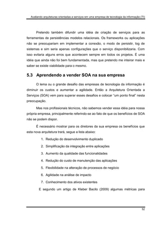 Avaliando arquiteturas orientadas a serviços em uma empresa de tecnologia da informação (TI)
52
Pretendo também difundir uma idéia de criação de serviços para as
ferramentas de persistências modelos relacionais. Os frameworks ou aplicações
não se preocupariam em implementar a conexão, o modo de persistir, log de
sistemas e sim seria apenas configurações que o serviço disponibilizaria. Com
isso evitaria alguns erros que acontecem sempre em todos os projetos. É uma
idéia que ainda não foi bem fundamentada, mas que pretendo me inteirar mais e
saber se existe viabilidade para o mesmo.
5.3 Aprendendo a vender SOA na sua empresa
O lema ou o grande desafio das empresas de tecnologia da informação é
diminuir os custos e aumentar a agilidade. Então a Arquitetura Orientada a
Serviços (SOA) vem para superar esses desafios e colocar “um ponto final” nesta
preocupação.
Mas nos profissionais técnicos, não sabemos vender essa idéia para nossa
própria empresa, principalmente referindo-se ao fato de que os benefícios de SOA
não se podem dispor.
É necessário mostrar para os diretores da sua empresa os benefícios que
esta nova arquitetura trará, segue a lista abaixo:
1. Redução do desenvolvimento duplicado
2. Simplificação da integração entre aplicações
3. Aumento da qualidade das funcionalidades
4. Redução do custo de manutenção das aplicações
5. Flexibilidade na alteração de processos de negócio
6. Agilidade na análise de impacto
7. Conhecimento dos ativos existentes
E segundo um artigo de Kleber Bacilo (2009) algumas métricas para
 