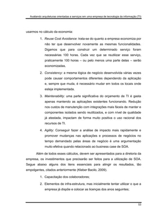 Avaliando arquiteturas orientadas a serviços em uma empresa de tecnologia da informação (TI)
53
usarmos no cálculo da economia:
1. Reuse Cost Avoidance: trata-se do quanto a empresa economiza por
não ter que desenvolver novamente as mesmas funcionalidades.
Digamos que para construir um determinado serviço foram
necessárias 100 horas. Cada vez que se reutilizar esse serviço,
praticamente 100 horas – ou pelo menos uma parte delas – serão
economizadas.
2. Consistency: a mesma lógica de negócio desenvolvida várias vezes
pode causar comportamentos diferentes dependendo da aplicação
e, sempre que muda, é necessário mudar em todos os locais onde
esteja implementada.
3. Maintenability: uma parte significativa do orçamento de TI é gasta
apenas mantendo as aplicações existentes funcionando. Redução
nos custos de manutenção com integrações mais fáceis de manter e
componentes isolados sendo reutilizados, e com nível de qualidade
já atestada, impactam de forma muito positiva o uso racional dos
recursos de TI.
4. Agility: Conseguir fazer a análise de impacto mais rapidamente e
promover mudanças nas aplicações e processos de negócios no
tempo demandado pelas áreas de negócio é uma argumentação
muito efetiva quando relacionado ao business case de SOA.
Além de todos esses cálculos, devem ser apresentados para a diretoria da
empresa, os investimentos que precisarão ser feitos para a utilização de SOA.
Segue abaixo alguns dos itens essenciais para atingir os resultados, tão
empolgantes, citados anteriormente (Kleber Bacilo, 2009).
1. Capacitação dos colaboradores;
2. Elementos de infra-estrutura, mas inicialmente tentar utilizar o que a
empresa já dispõe e colocar as licenças dos anos seguintes;
 