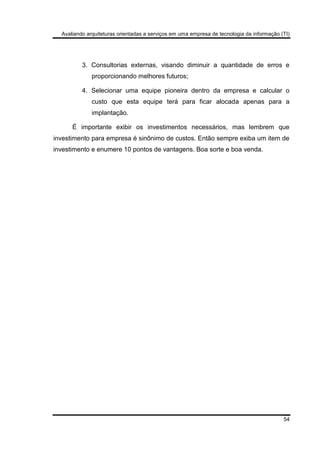 Avaliando arquiteturas orientadas a serviços em uma empresa de tecnologia da informação (TI)
54
3. Consultorias externas, visando diminuir a quantidade de erros e
proporcionando melhores futuros;
4. Selecionar uma equipe pioneira dentro da empresa e calcular o
custo que esta equipe terá para ficar alocada apenas para a
implantação.
É importante exibir os investimentos necessários, mas lembrem que
investimento para empresa é sinônimo de custos. Então sempre exiba um item de
investimento e enumere 10 pontos de vantagens. Boa sorte e boa venda.
 