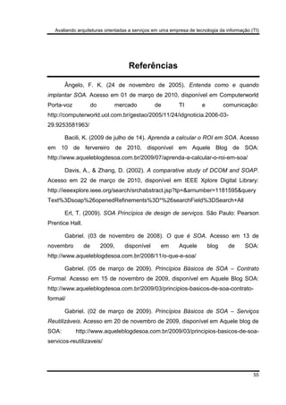 Avaliando arquiteturas orientadas a serviços em uma empresa de tecnologia da informação (TI)
55
Referências
Ângelo, F. K. (24 de novembro de 2005). Entenda como e quando
implantar SOA. Acesso em 01 de março de 2010, disponível em Computerworld
Porta-voz do mercado de TI e comunicação:
http://computerworld.uol.com.br/gestao/2005/11/24/idgnoticia.2006-03-
29.9253581963/
Bacili, K. (2009 de julho de 14). Aprenda a calcular o ROI em SOA. Acesso
em 10 de fervereiro de 2010, disponível em Aquele Blog de SOA:
http://www.aqueleblogdesoa.com.br/2009/07/aprenda-a-calcular-o-roi-em-soa/
Davis, A., & Zhang, D. (2002). A comparative study of DCOM and SOAP.
Acesso em 22 de março de 2010, disponível em IEEE Xplore Digital Library:
http://ieeexplore.ieee.org/search/srchabstract.jsp?tp=&arnumber=1181595&query
Text%3Dsoap%26openedRefinements%3D*%26searchField%3DSearch+All
Erl, T. (2009). SOA Princípios de design de serviços. São Paulo: Pearson
Prentice Hall.
Gabriel. (03 de novembro de 2008). O que é SOA. Acesso em 13 de
novembro de 2009, disponível em Aquele blog de SOA:
http://www.aqueleblogdesoa.com.br/2008/11/o-que-e-soa/
Gabriel. (05 de março de 2009). Princípios Básicos de SOA – Contrato
Formal. Acesso em 15 de novembro de 2009, disponível em Aquele Blog SOA:
http://www.aqueleblogdesoa.com.br/2009/03/principios-basicos-de-soa-contrato-
formal/
Gabriel. (02 de março de 2009). Princípios Básicos de SOA – Serviços
Reutilizáveis. Acesso em 20 de novembro de 2009, disponível em Aquele blog de
SOA: http://www.aqueleblogdesoa.com.br/2009/03/principios-basicos-de-soa-
servicos-reutilizaveis/
 